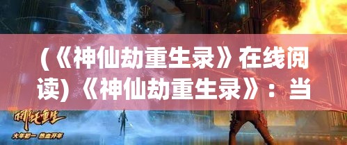 (《神仙劫重生录》在线阅读) 《神仙劫重生录》：当仙路险恶，重生之劫是否能引领逆流而上？探索逆境下的坚持与智慧！